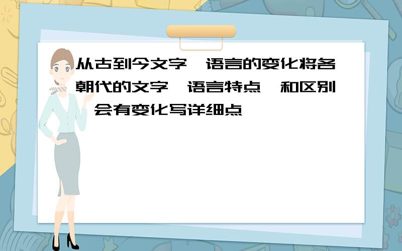 从古到今文字,语言的变化将各朝代的文字,语言特点,和区别,会有变化写详细点,