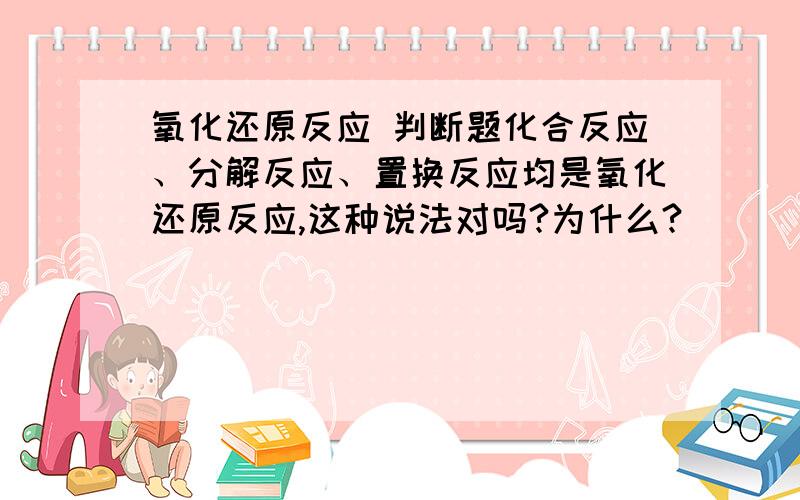 氧化还原反应 判断题化合反应、分解反应、置换反应均是氧化还原反应,这种说法对吗?为什么?