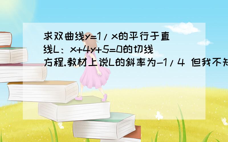 求双曲线y=1/x的平行于直线L：x+4y+5=0的切线方程.教材上说L的斜率为-1/4 但我不知道-1/4是怎么算出来的,请知道的给我详细的回答.