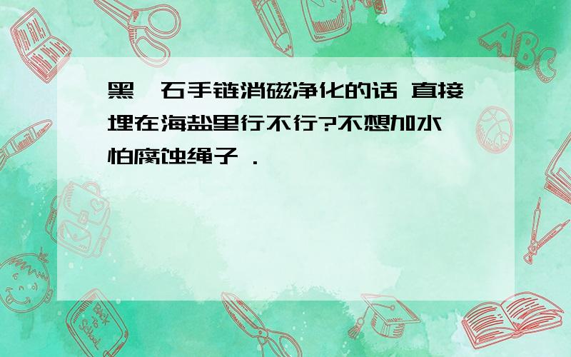 黑曜石手链消磁净化的话 直接埋在海盐里行不行?不想加水 怕腐蚀绳子 .