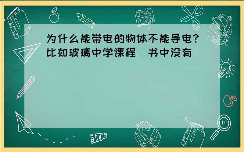 为什么能带电的物体不能导电?比如玻璃中学课程（书中没有）