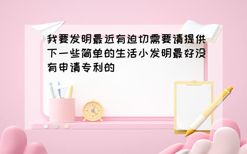 我要发明最近有迫切需要请提供下一些简单的生活小发明最好没有申请专利的