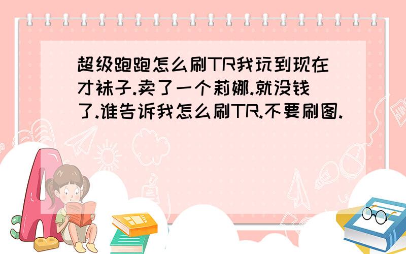 超级跑跑怎么刷TR我玩到现在才袜子.卖了一个莉娜.就没钱了.谁告诉我怎么刷TR.不要刷图.