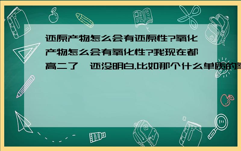 还原产物怎么会有还原性?氧化产物怎么会有氧化性?我现在都高二了,还没明白.比如那个什么单质的氧化还原的强弱与离子的氧化还原强弱是相反的,这句话一直困扰着我,我不知道这句话说的