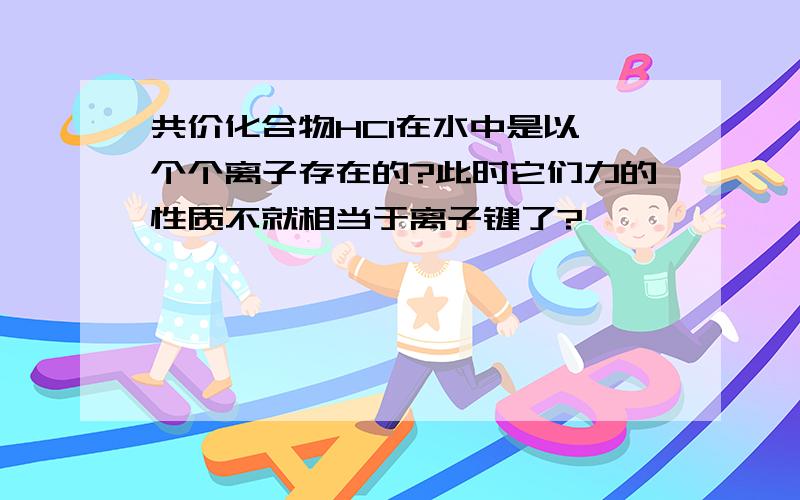 共价化合物HCl在水中是以一个个离子存在的?此时它们力的性质不就相当于离子键了?