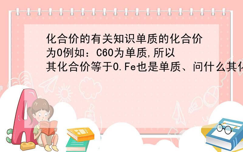 化合价的有关知识单质的化合价为0例如：C60为单质,所以其化合价等于0.Fe也是单质、问什么其化合价为+2、+3价?氯 硫 氮 磷 的化合价分别为多少?