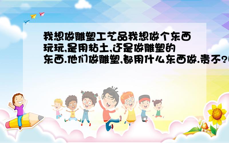 我想做雕塑工艺品我想做个东西玩玩,是用粘土,还是做雕塑的东西.他们做雕塑,都用什么东西做.贵不?哪里有卖啊不是木质的,只是像做个东西出来,摆在家里.就是用泥 捏出一个东西出来,然后