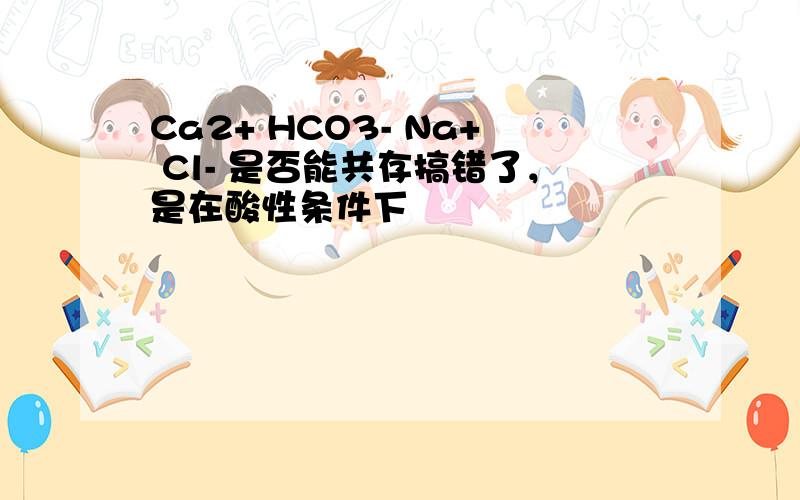 Ca2+ HCO3- Na+ Cl- 是否能共存搞错了，是在酸性条件下