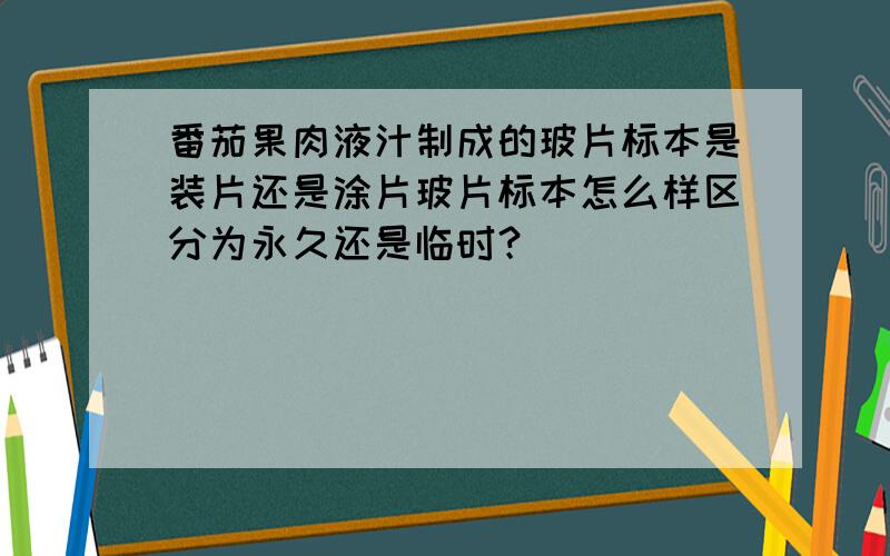 番茄果肉液汁制成的玻片标本是装片还是涂片玻片标本怎么样区分为永久还是临时？