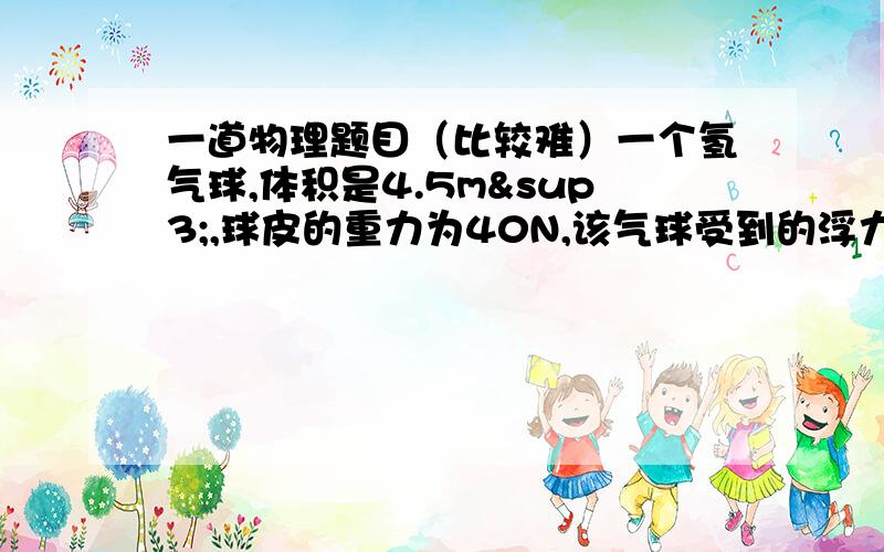 一道物理题目（比较难）一个氢气球,体积是4.5m³,球皮的重力为40N,该气球受到的浮力有多大?!试求用多大的力可以拉住他?!（空气的密度：1.29kg/m³,氢气的密度：0.09kg/立方米）就今天一