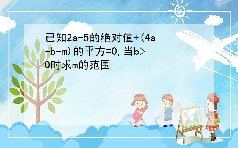 已知2a-5的绝对值+(4a-b-m)的平方=0,当b>0时求m的范围