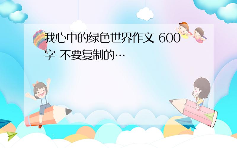 我心中的绿色世界作文 600字 不要复制的…