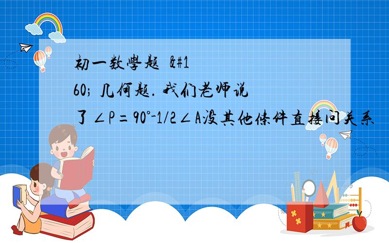 初一数学题   几何题. 我们老师说了∠P=90°-1/2∠A没其他条件直接问关系