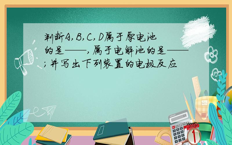 判断A,B,C,D属于原电池的是——,属于电解池的是——;并写出下列装置的电极反应