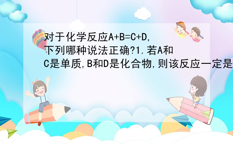 对于化学反应A+B=C+D,下列哪种说法正确?1.若A和C是单质,B和D是化合物,则该反应一定是置换反应.2.若A,B,C,D都是化合物,则该反应一定是复分解反应.请举例说明...以一个初中生的水平,能否举个例