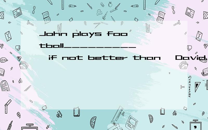 John plays football_________,if not better than ,David.