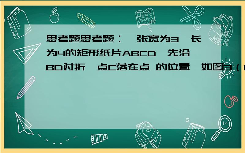 思考题思考题：一张宽为3、长为4的矩形纸片ABCD,先沿BD对折,点C落在点 的位置,如图3（1）思考题：一张宽为3、长为4的矩形纸片ABCD,先沿BD对折,点C落在点 的位置,如图3（1）.交AD于G,再折叠一