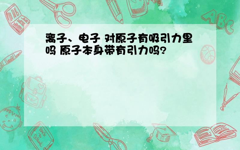 离子、电子 对原子有吸引力里吗 原子本身带有引力吗?