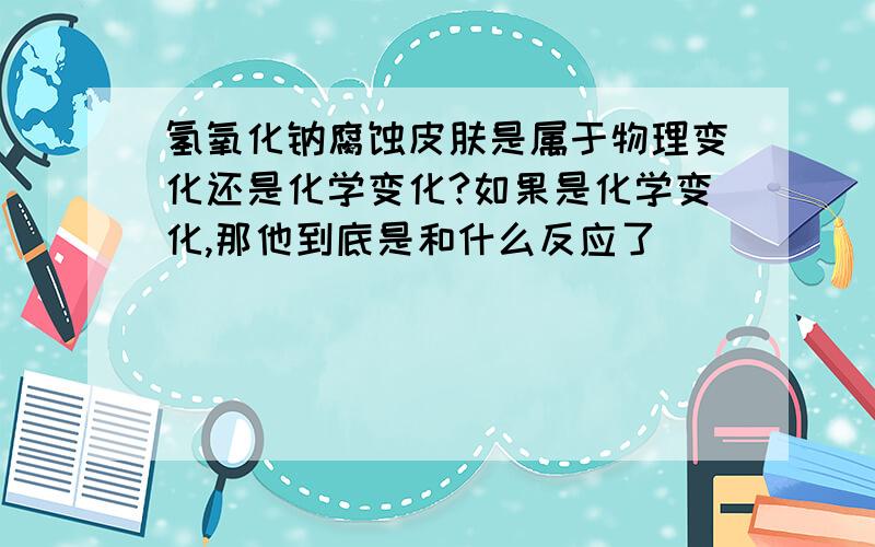 氢氧化钠腐蚀皮肤是属于物理变化还是化学变化?如果是化学变化,那他到底是和什么反应了