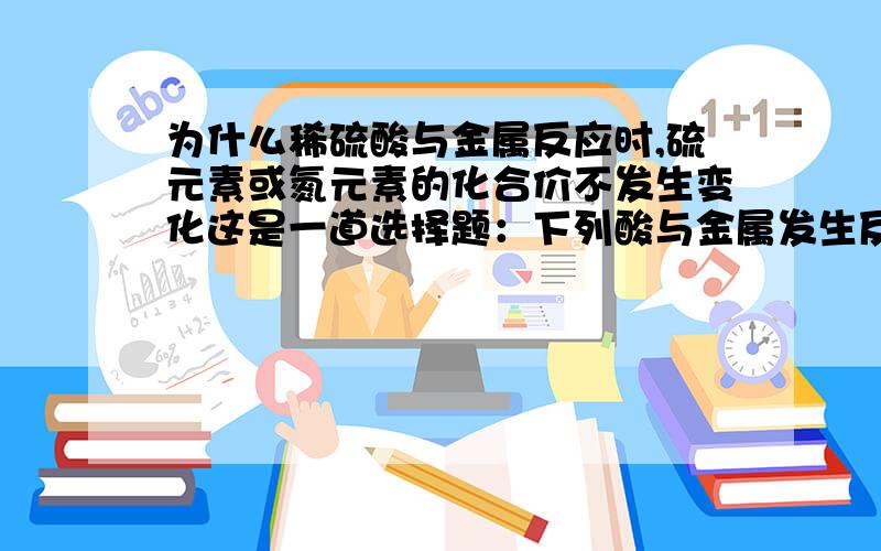 为什么稀硫酸与金属反应时,硫元素或氮元素的化合价不发生变化这是一道选择题：下列酸与金属发生反应时，硫元素或氮元素的化合价不发生变化的是A 浓硫酸 B 稀硝酸 C 浓硝酸 D 稀硫酸