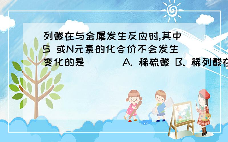 列酸在与金属发生反应时,其中S 或N元素的化合价不会发生变化的是 ( ) A. 稀硫酸 B. 稀列酸在与金属发生反应时,其中S 或N元素的化合价不会发生变化的是 ( ) A. 稀硫酸 B. 稀硝酸 C. 浓硫酸 D. 浓