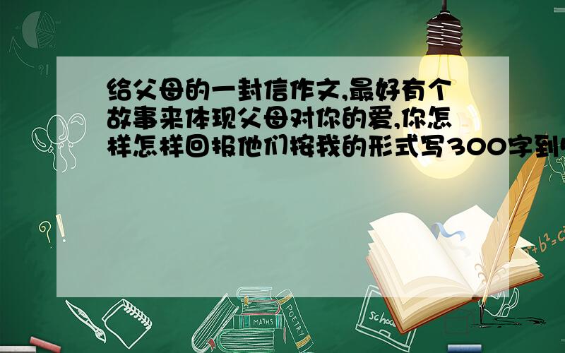 给父母的一封信作文,最好有个故事来体现父母对你的爱,你怎样怎样回报他们按我的形式写300字到500字