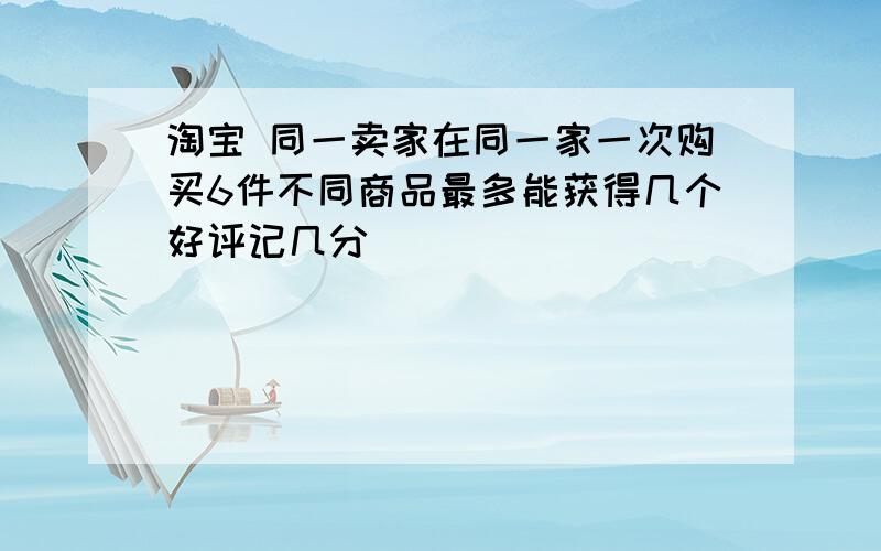 淘宝 同一卖家在同一家一次购买6件不同商品最多能获得几个好评记几分