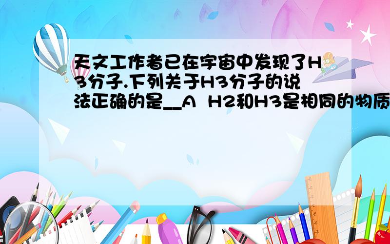 天文工作者已在宇宙中发现了H3分子.下列关于H3分子的说法正确的是__A  H2和H3是相同的物质B  H2和H3的化学性质完全相同C  H2和H3是由同种元素组成的不同单质D 每个H3分子中含有一个H2分子和一