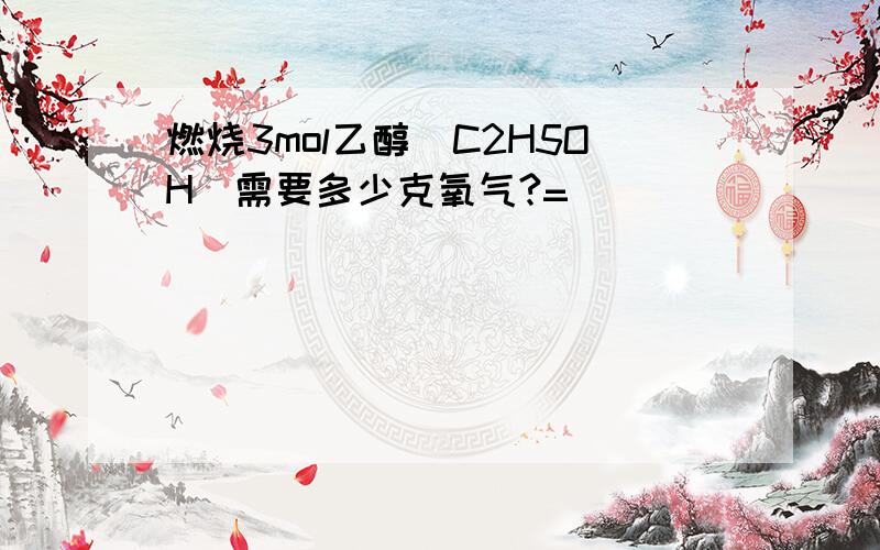 燃烧3mol乙醇（C2H5OH）需要多少克氧气?=