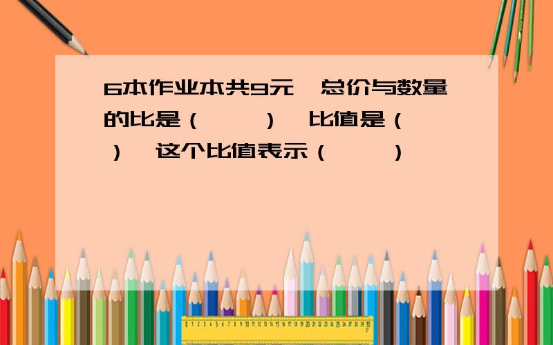 6本作业本共9元,总价与数量的比是（　　）,比值是（　　）,这个比值表示（　　）