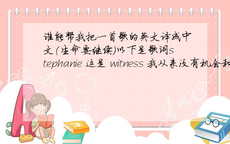 谁能帮我把一首歌的英文译成中文（生命要继续）以下是歌词stephanie 这是 witness 我从来没有机会和你说再见所以这首歌我献给你 i know you're in heaven right now probably watching down on me 我希望你能