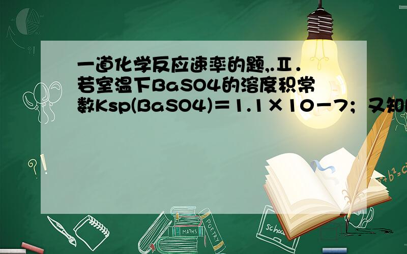 一道化学反应速率的题,.Ⅱ．若室温下BaSO4的溶度积常数Ksp(BaSO4)＝1.1×10－7；又知Ksp(BaCO3)＝2.6×10－6,欲使BaSO4转化为碳酸盐,方法是将BaSO4置于Na2CO3溶液中并不断搅拌.（1）请计算此转化的平衡