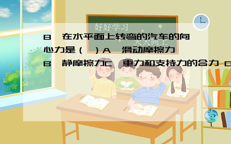 8、在水平面上转弯的汽车的向心力是（ ）A、滑动摩擦力 B、静摩擦力C、重力和支持力的合力 D、重力和摩擦力的合力