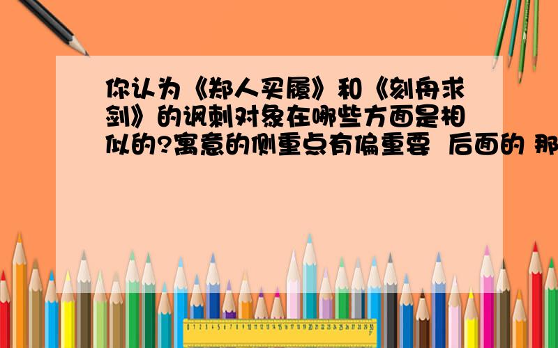 你认为《郑人买履》和《刻舟求剑》的讽刺对象在哪些方面是相似的?寓意的侧重点有偏重要  后面的 那道题!  很急啊