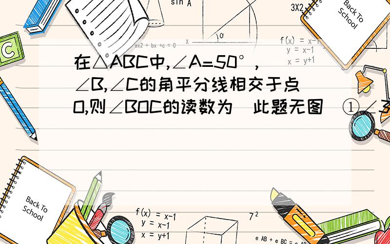 在△ABC中,∠A=50°,∠B,∠C的角平分线相交于点O,则∠BOC的读数为（此题无图）①∠3=1/2∠ABC,∠4=∠ACB,在△BOC中,∠BOC=180°-(∠3+∠4)=180°-1/2（∠ABC+∠ACB）=180°-1/2(180°-∠A)=90°+1/2∠A=90°+25°=115°