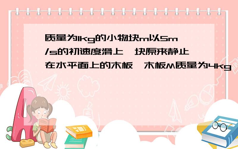 质量为1kg的小物块m以5m/s的初速度滑上一块原来静止在水平面上的木板,木板M质量为4kg,木板与水平面间的动摩擦因数为0.02,经时间2s后,小物体从木板另一端以1m/s相对于地的速度滑出,g=10m/s2,求