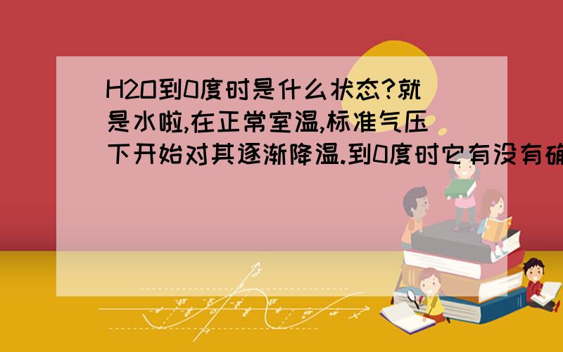 H2O到0度时是什么状态?就是水啦,在正常室温,标准气压下开始对其逐渐降温.到0度时它有没有确定的状态,是液体还是固体?还是两种状态同时出现,所占比例完全随机.