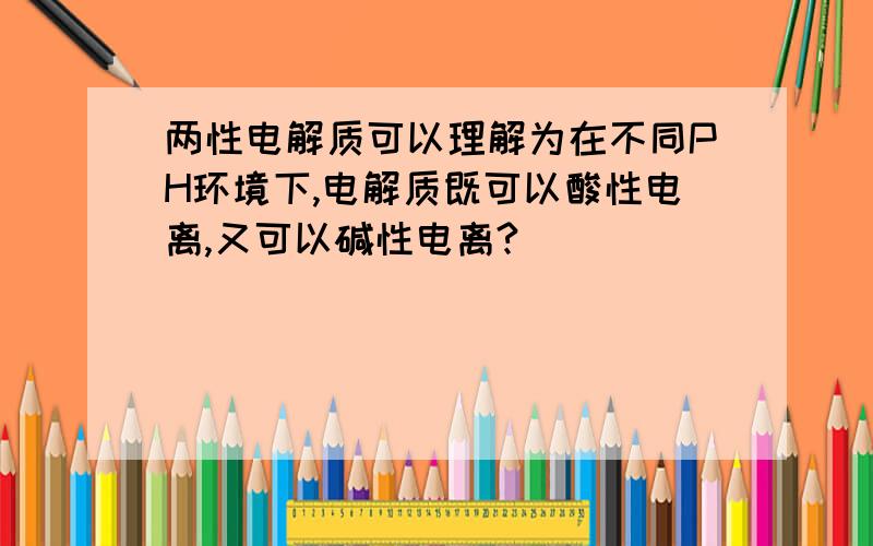 两性电解质可以理解为在不同PH环境下,电解质既可以酸性电离,又可以碱性电离?