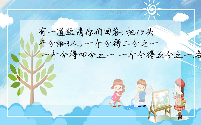 有一道题请你们回答：把19头牛分给3人,一个分得二分之一 一个分得四分之一 一个分得五分之一.各分得多少