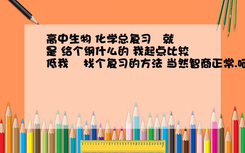 高中生物 化学总复习   就是 给个纲什么的 我起点比较低我    找个复习的方法 当然智商正常.呵呵 要详细的!@详细