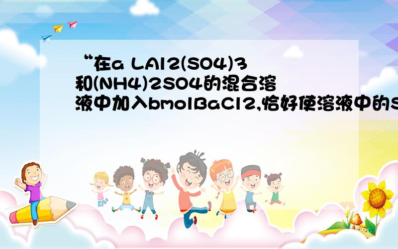 “在a LAl2(SO4)3和(NH4)2SO4的混合溶液中加入bmolBaCl2,恰好使溶液中的SO42-离子完全沉淀”这道题答案是选C,我想问为什么c（NH4+）=cmol\aL=c\amol/L,就是为什么NH4+的体积是a?