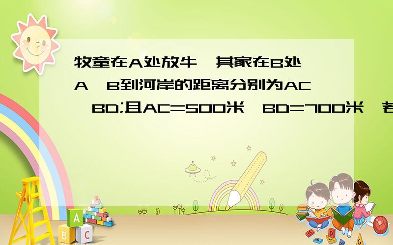 牧童在A处放牛,其家在B处,A,B到河岸的距离分别为AC,BD;且AC=500米,BD=700米,若C,D两地的距离为500米:(1)牧童从A处牧牛牵到和边饮水后在回家,试问在何处饮水,所走的路程最短?(2)最短的路程是多少?