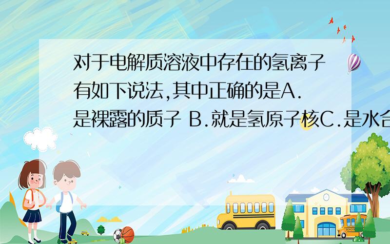 对于电解质溶液中存在的氢离子有如下说法,其中正确的是A.是裸露的质子 B.就是氢原子核C.是水合氢离子 D.H3O+可简写为H+ （我知道C和D是对的,可是书上有句原话“氢离子是‘裸露’的质子”,