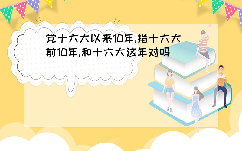 党十六大以来10年,指十六大前10年,和十六大这年对吗