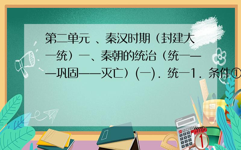 第二单元 、秦汉时期（封建大一统）一、秦朝的统治（统一——巩固——灭亡）(一)．统一1．条件①社会基础 ②人心所向 ③经济条件 ④主观条件 2．经过①②③3．疆域：东临 ,西到 ,南濒 ,