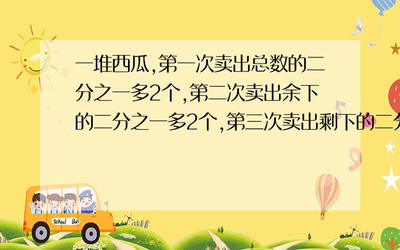 一堆西瓜,第一次卖出总数的二分之一多2个,第二次卖出余下的二分之一多2个,第三次卖出剩下的二分之一多2一堆西瓜,第一次卖出总数的二分之一多2个,第二次卖出余下的二分之一多2个,第三