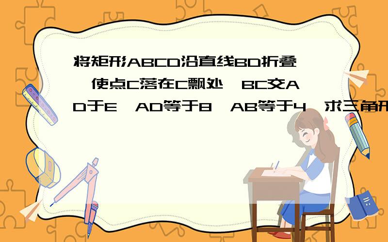 将矩形ABCD沿直线BD折叠,使点C落在C飘处,BC交AD于E,AD等于8,AB等于4,求三角形BED的面积