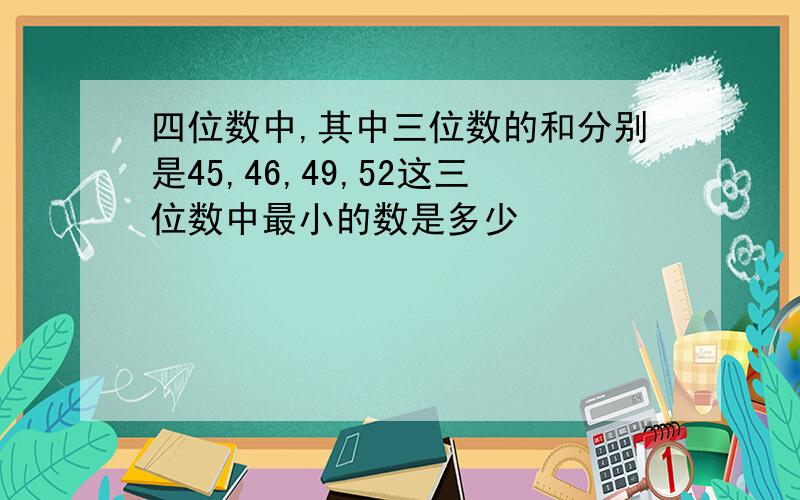 四位数中,其中三位数的和分别是45,46,49,52这三位数中最小的数是多少