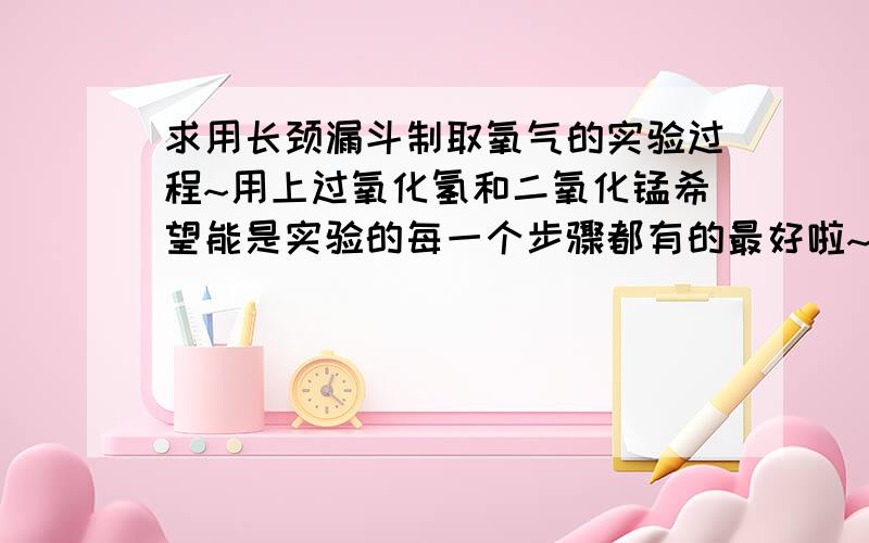 求用长颈漏斗制取氧气的实验过程~用上过氧化氢和二氧化锰希望能是实验的每一个步骤都有的最好啦~