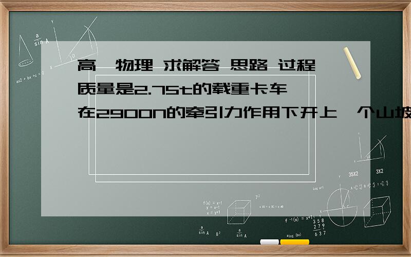 高一物理 求解答 思路 过程质量是2.75t的载重卡车 在2900N的牵引力作用下开上一个山坡 沿山坡前进100m 升高5m  卡车从静止开始前进100m时 速度达到36km/h   求卡车在前进中所受的摩擦阻力